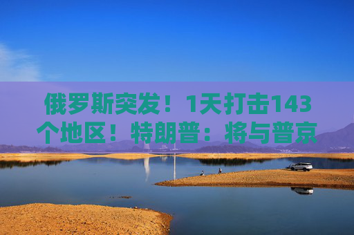 俄罗斯突发！1天打击143个地区！特朗普：将与普京和泽连斯基通话！