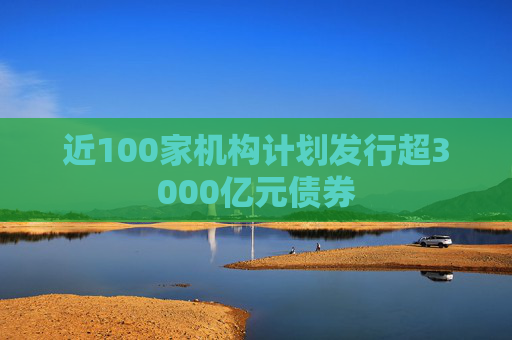 近100家机构计划发行超3000亿元债券