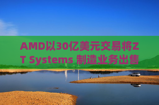 AMD以30亿美元交易将ZT Systems 制造业务出售给Sanmina