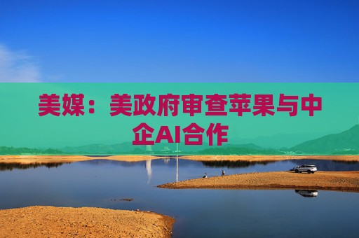 美媒：美政府审查苹果与中企AI合作  第1张