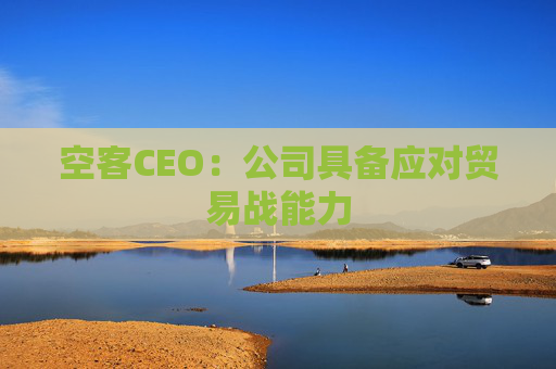 空客CEO：公司具备应对贸易战能力