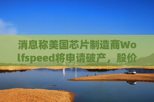 消息称美国芯片制造商Wolfspeed将申请破产，股价盘后暴跌近60%