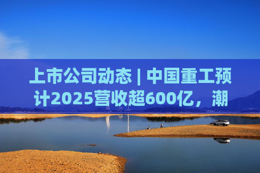 上市公司动态 | 中国重工预计2025营收超600亿，潮宏基、兆易创新拟定“A+H”