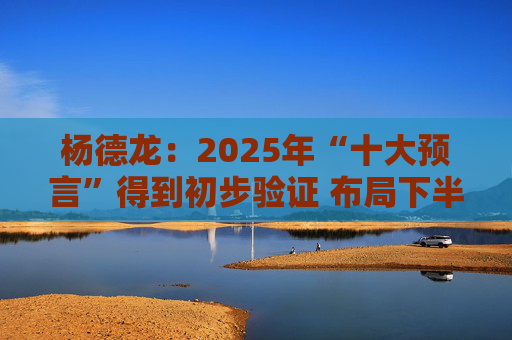 杨德龙：2025年“十大预言”得到初步验证 布局下半年投资机会