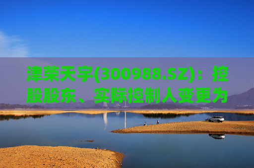 津荣天宇(300988.SZ)：控股股东、实际控制人变更为孙兴文、韩凤芝、赵红