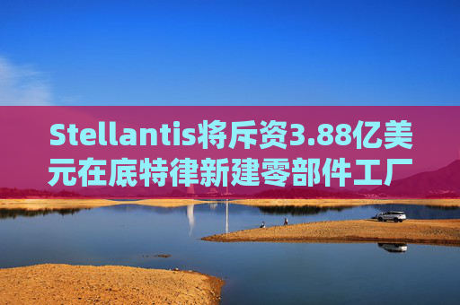 Stellantis将斥资3.88亿美元在底特律新建零部件工厂