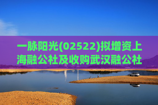一脉阳光(02522)拟增资上海融公社及收购武汉融公社51%股权