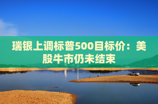 瑞银上调标普500目标价：美股牛市仍未结束