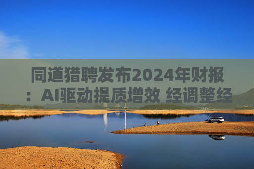 同道猎聘发布2024年财报：AI驱动提质增效 经调整经营利润同比增长64.9%