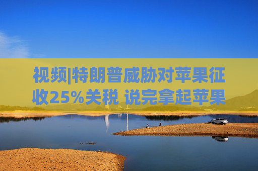 视频|特朗普威胁对苹果征收25%关税 说完拿起苹果手机挂议员电话