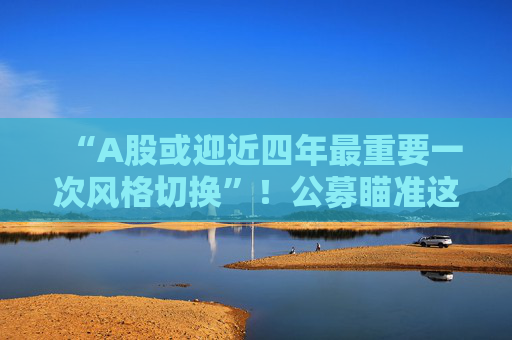 “A股或迎近四年最重要一次风格切换”！公募瞄准这些方向