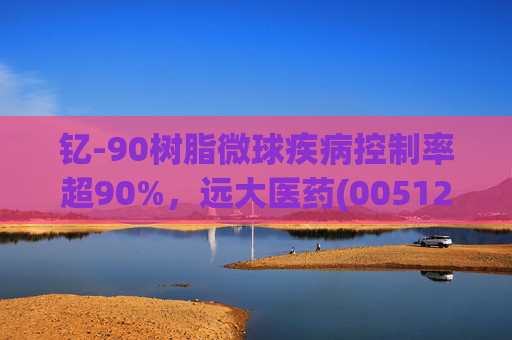 钇-90树脂微球疾病控制率超90%，远大医药(00512)实现产业链闭环铸就核药龙头壁垒