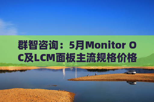 群智咨询：5月Monitor OC及LCM面板主流规格价格有望继续保持温和上涨态势 但涨幅将开始收窄