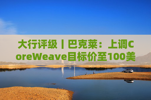大行评级丨巴克莱：上调CoreWeave目标价至100美元 评级则降至“中性”  第1张