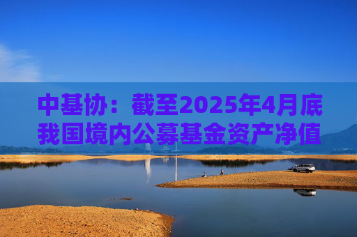 中基协：截至2025年4月底我国境内公募基金资产净值合计33.12万亿元  第1张