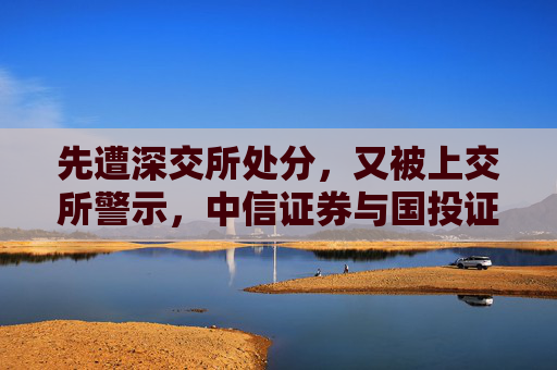 先遭深交所处分，又被上交所警示，中信证券与国投证券咋了