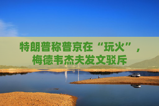 特朗普称普京在“玩火”，梅德韦杰夫发文驳斥