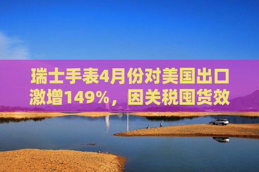 瑞士手表4月份对美国出口激增149%，因关税囤货效应