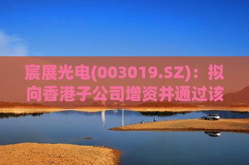 宸展光电(003019.SZ)：拟向香港子公司增资并通过该子公司向泰国子公司增资