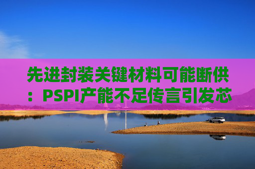先进封装关键材料可能断供：PSPI产能不足传言引发芯片行业担忧！