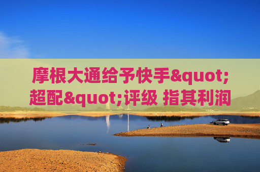 摩根大通给予快手"超配"评级 指其利润增长将逐步显现