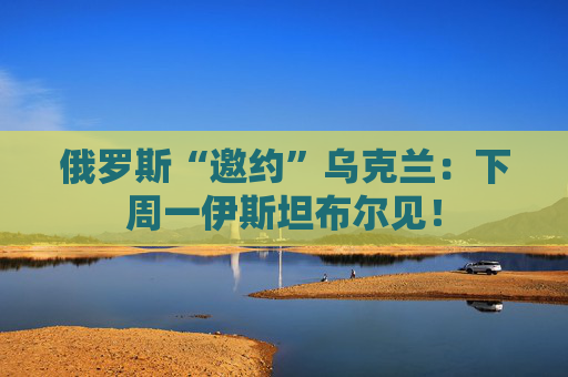 俄罗斯“邀约”乌克兰：下周一伊斯坦布尔见！