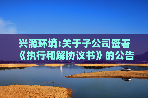 兴源环境:关于子公司签署《执行和解协议书》的公告