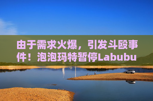 由于需求火爆，引发斗殴事件！泡泡玛特暂停Labubu在英国销售，计划在6月前将该产品从英国门店全面下架