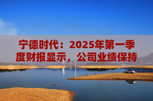 宁德时代：2025年第一季度财报显示，公司业绩保持稳定增长，实现营业收入847.05亿元