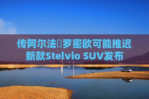 传阿尔法・罗密欧可能推迟新款Stelvio SUV发布