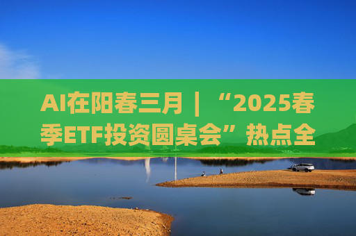 AI在阳春三月∣“2025春季ETF投资圆桌会”热点全解析