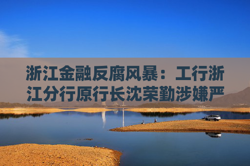 浙江金融反腐风暴：工行浙江分行原行长沈荣勤涉嫌严重违纪违法被查