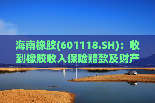 海南橡胶(601118.SH)：收到橡胶收入保险赔款及财产险保险赔款