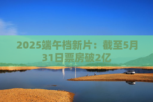 2025端午档新片：截至5月31日票房破2亿