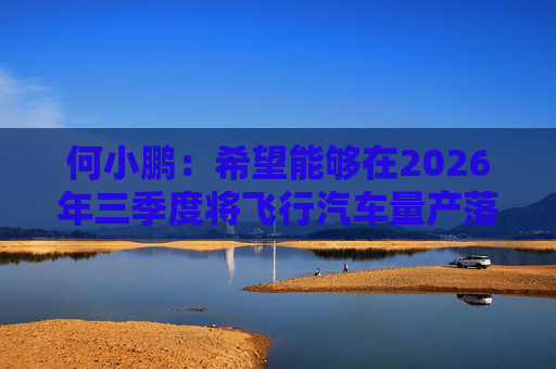 何小鹏：希望能够在2026年三季度将飞行汽车量产落地