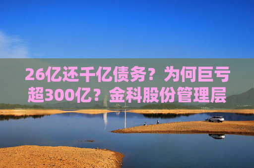 26亿还千亿债务？为何巨亏超300亿？金科股份管理层回应