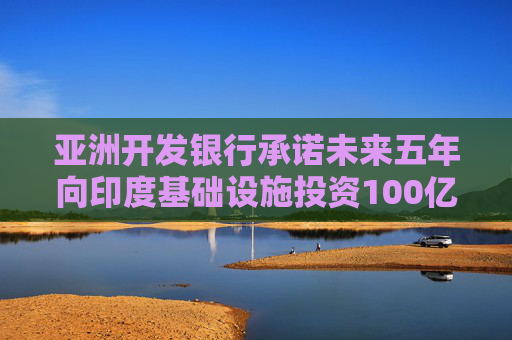 亚洲开发银行承诺未来五年向印度基础设施投资100亿美元