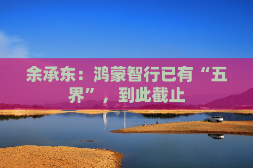 余承东：鸿蒙智行已有“五界”，到此截止