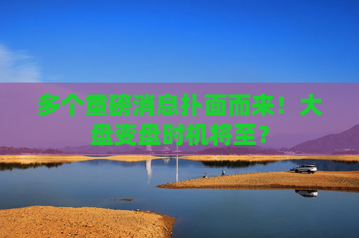多个重磅消息扑面而来！大盘变盘时机将至？  第1张