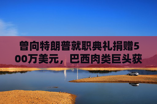 曾向特朗普就职典礼捐赠500万美元，巴西肉类巨头获准在美上市，美参议员痛斥腐败
