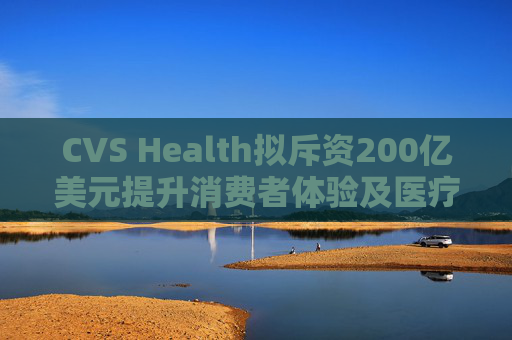 CVS Health拟斥资200亿美元提升消费者体验及医疗行业互操作性