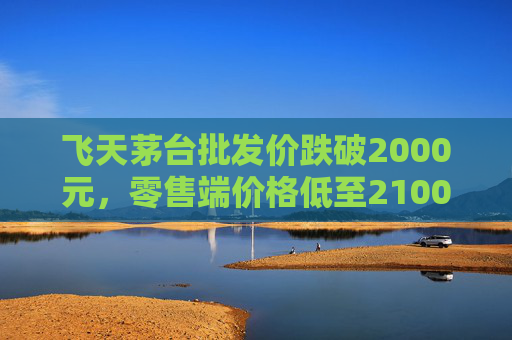 飞天茅台批发价跌破2000元，零售端价格低至2100元