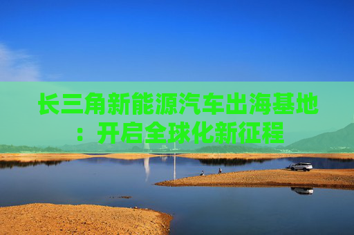长三角新能源汽车出海基地：开启全球化新征程  第1张