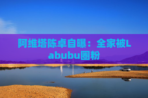 阿维塔陈卓自曝：全家被Labubu圈粉