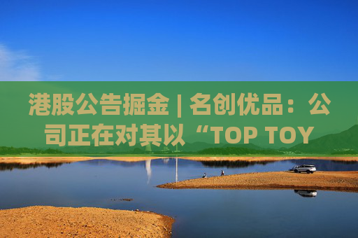 港股公告掘金 | 名创优品：公司正在对其以“TOP TOY”品牌运营的潮流玩具业务潜在分拆上市可能性进行初步评估  第1张