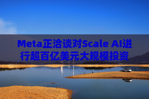Meta正洽谈对Scale AI进行超百亿美元大规模投资