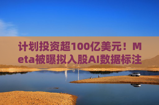 计划投资超100亿美元！Meta被曝拟入股AI数据标注公司